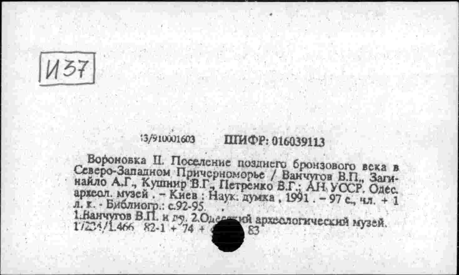 ﻿Иї>7
‘3/91UQÜ1603 ШИФР: 016039113
rJ2S£.TtKa П' П?селснис поаДи«У° бронзового века в Северо-Западном Причерноморье / Ванчугов В.П Заги-найло А.Г., Кушнир В.Г, Петренко В.Г- АН УССР. Одес. археол- музей . - Киев ; Наук, думка , 19^1. - 97 с., чл + 1 л. к. - Библиого.: с.92-95 .